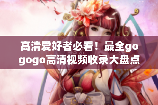 高清爱好者必看！最全gogogo高清视频收录大盘点