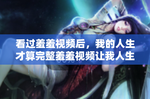 看过羞羞视频后，我的人生才算完整羞羞视频让我人生大不同
