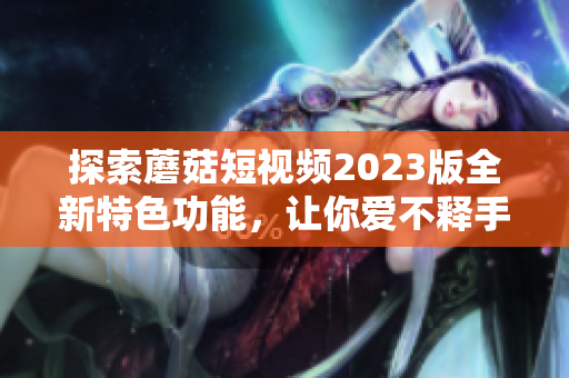 探索蘑菇短视频2023版全新特色功能，让你爱不释手！