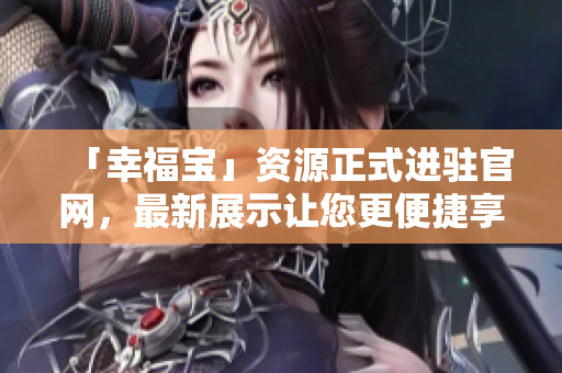 「幸福宝」资源正式进驻官网，最新展示让您更便捷享受!