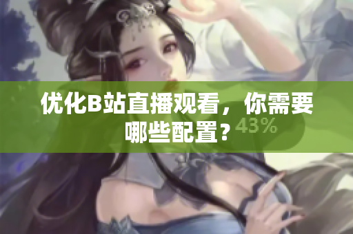 优化B站直播观看，你需要哪些配置？