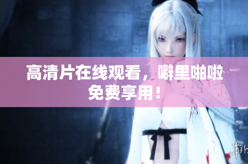 高清片在线观看，噼里啪啦免费享用！