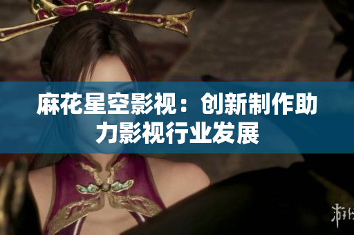 麻花星空影视：创新制作助力影视行业发展
