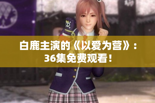 白鹿主演的《以爱为营》：36集免费观看！