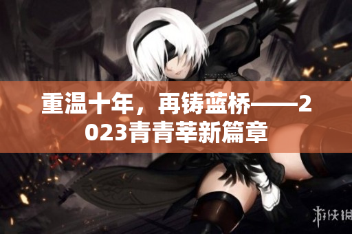 重温十年，再铸蓝桥——2023青青莘新篇章