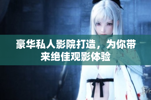 豪华私人影院打造，为你带来绝佳观影体验