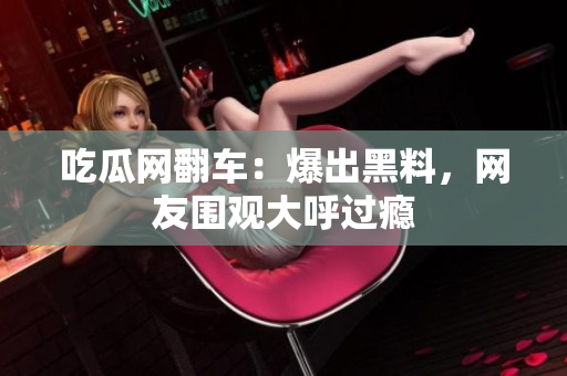 吃瓜网翻车：爆出黑料，网友围观大呼过瘾