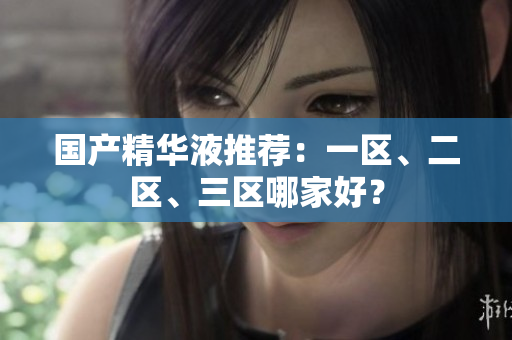 国产精华液推荐：一区、二区、三区哪家好？