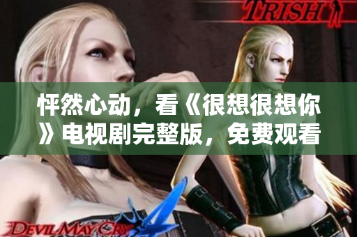 怦然心动，看《很想很想你》电视剧完整版，免费观看！