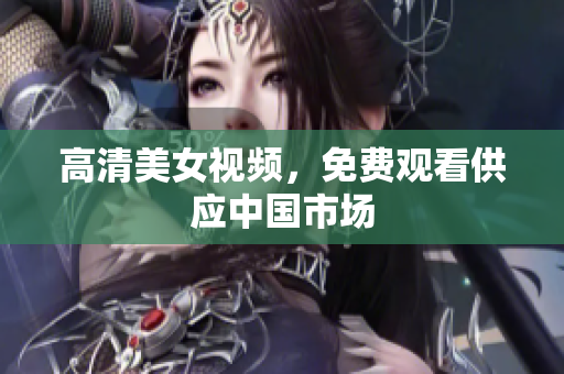 高清美女视频，免费观看供应中国市场