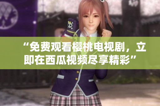 “免费观看樱桃电视剧，立即在西瓜视频尽享精彩”
