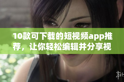 10款可下载的短视频app推荐，让你轻松编辑并分享视频的乐趣
