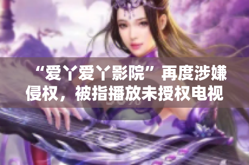 “爱丫爱丫影院”再度涉嫌侵权，被指播放未授权电视剧