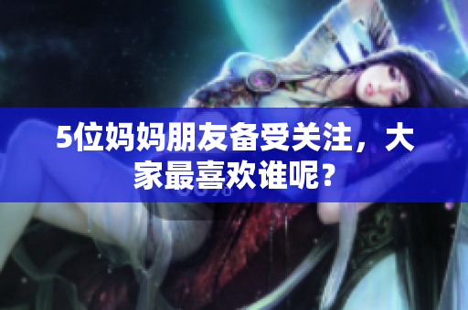 5位妈妈朋友备受关注，大家最喜欢谁呢？