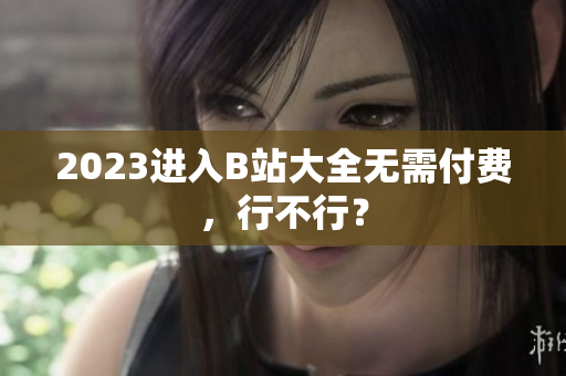 2023进入B站大全无需付费，行不行？