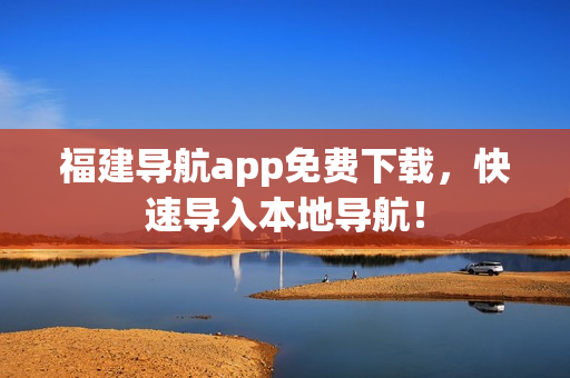 福建导航app免费下载，快速导入本地导航！