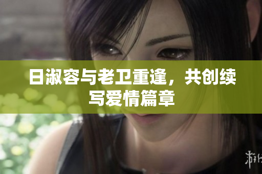 日淑容与老卫重逢，共创续写爱情篇章