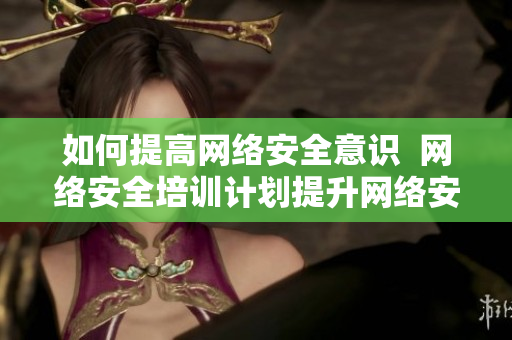 如何提高网络安全意识  网络安全培训计划提升网络安全意识的有效培训计划
