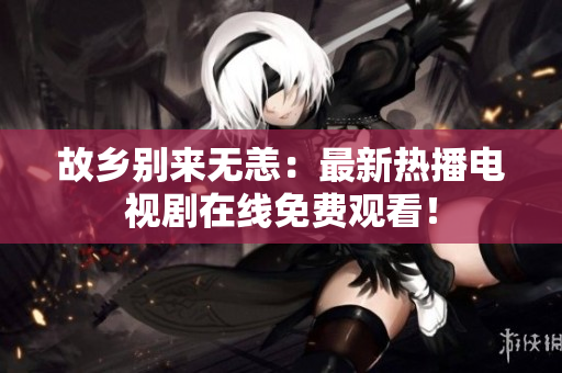 故乡别来无恙：最新热播电视剧在线免费观看！