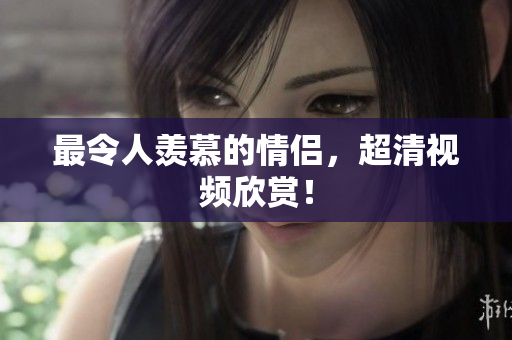 最令人羡慕的情侣，超清视频欣赏！