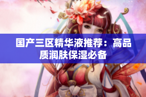 国产三区精华液推荐：高品质润肤保湿必备