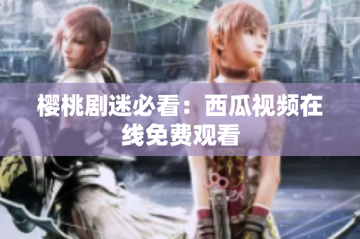 樱桃剧迷必看：西瓜视频在线免费观看