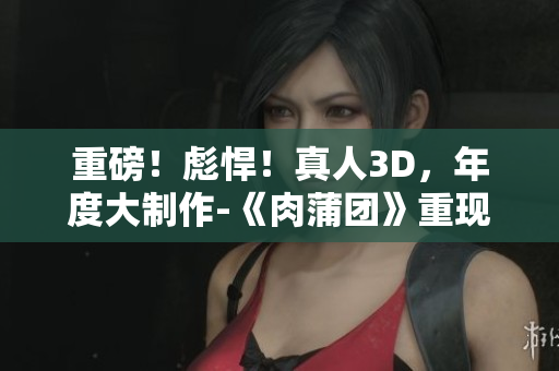 重磅！彪悍！真人3D，年度大制作-《肉蒲团》重现江湖！