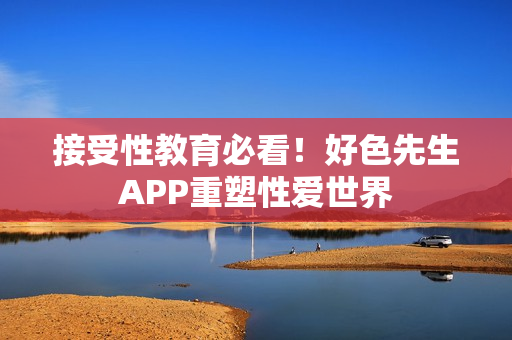 接受性教育必看！好色先生APP重塑性爱世界