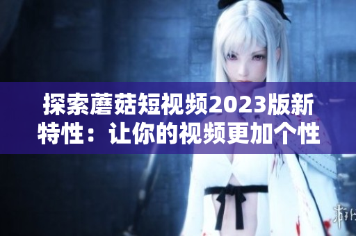 探索蘑菇短视频2023版新特性：让你的视频更加个性化