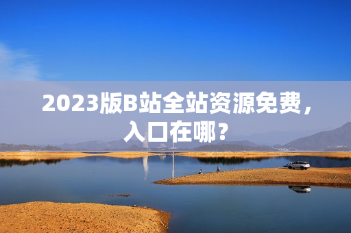 2023版B站全站资源免费，入口在哪？
