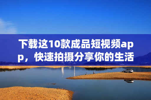 下载这10款成品短视频app，快速拍摄分享你的生活趣事！