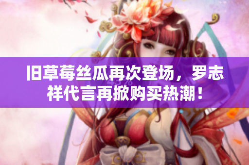 旧草莓丝瓜再次登场，罗志祥代言再掀购买热潮！