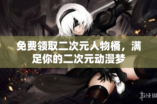 免费领取二次元人物桶，满足你的二次元动漫梦