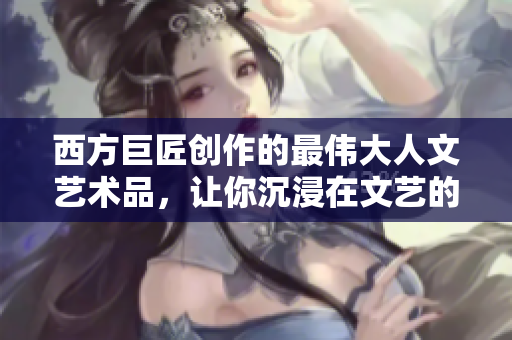 西方巨匠创作的最伟大人文艺术品，让你沉浸在文艺的世界