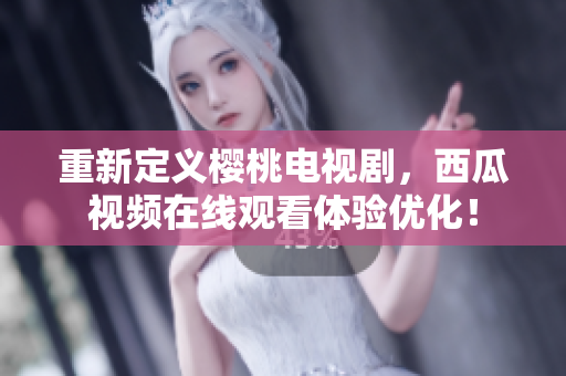 重新定义樱桃电视剧，西瓜视频在线观看体验优化！
