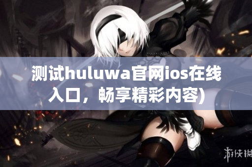 测试huluwa官网ios在线入口，畅享精彩内容)