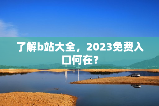 了解b站大全，2023免费入口何在？