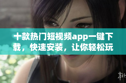 十款热门短视频app一键下载，快速安装，让你轻松玩转！
