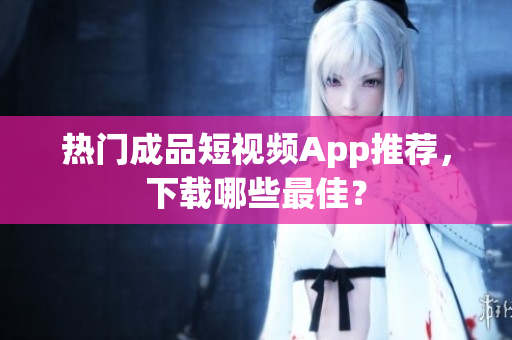 热门成品短视频App推荐，下载哪些最佳？