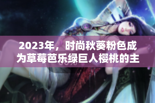 2023年，时尚秋葵粉色成为草莓芭乐绿巨人樱桃的主流色！