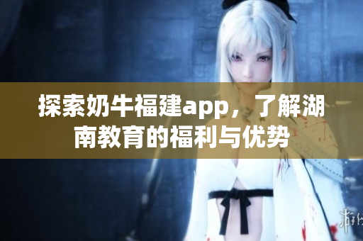探索奶牛福建app，了解湖南教育的福利与优势