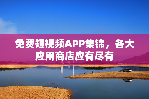免费短视频APP集锦，各大应用商店应有尽有