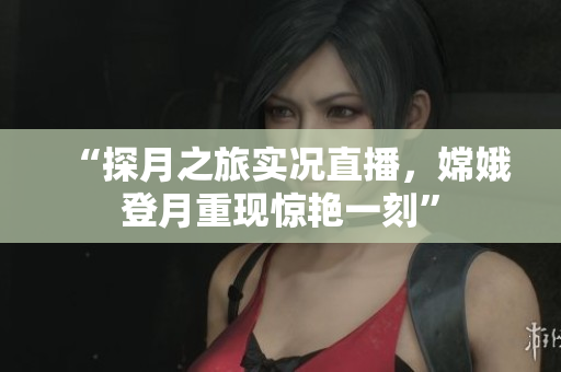 “探月之旅实况直播，嫦娥登月重现惊艳一刻”