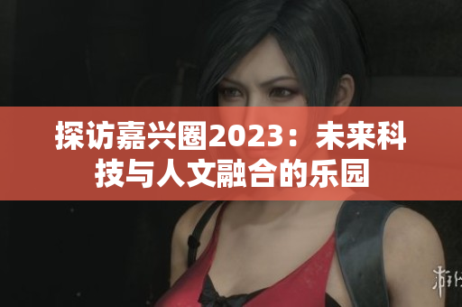 探访嘉兴圈2023：未来科技与人文融合的乐园