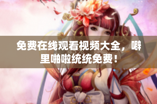 免费在线观看视频大全，噼里啪啦统统免费！