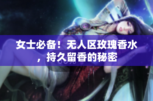女士必备！无人区玫瑰香水，持久留香的秘密