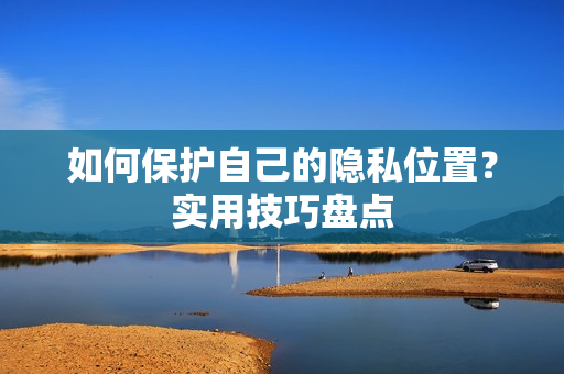 如何保护自己的隐私位置？实用技巧盘点
