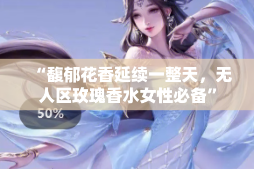 “馥郁花香延续一整天，无人区玫瑰香水女性必备”