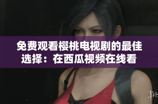 免费观看樱桃电视剧的最佳选择：在西瓜视频在线看