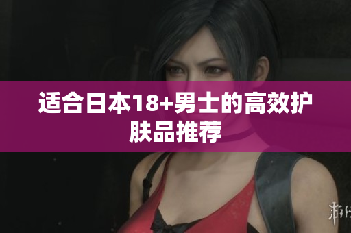 适合日本18+男士的高效护肤品推荐